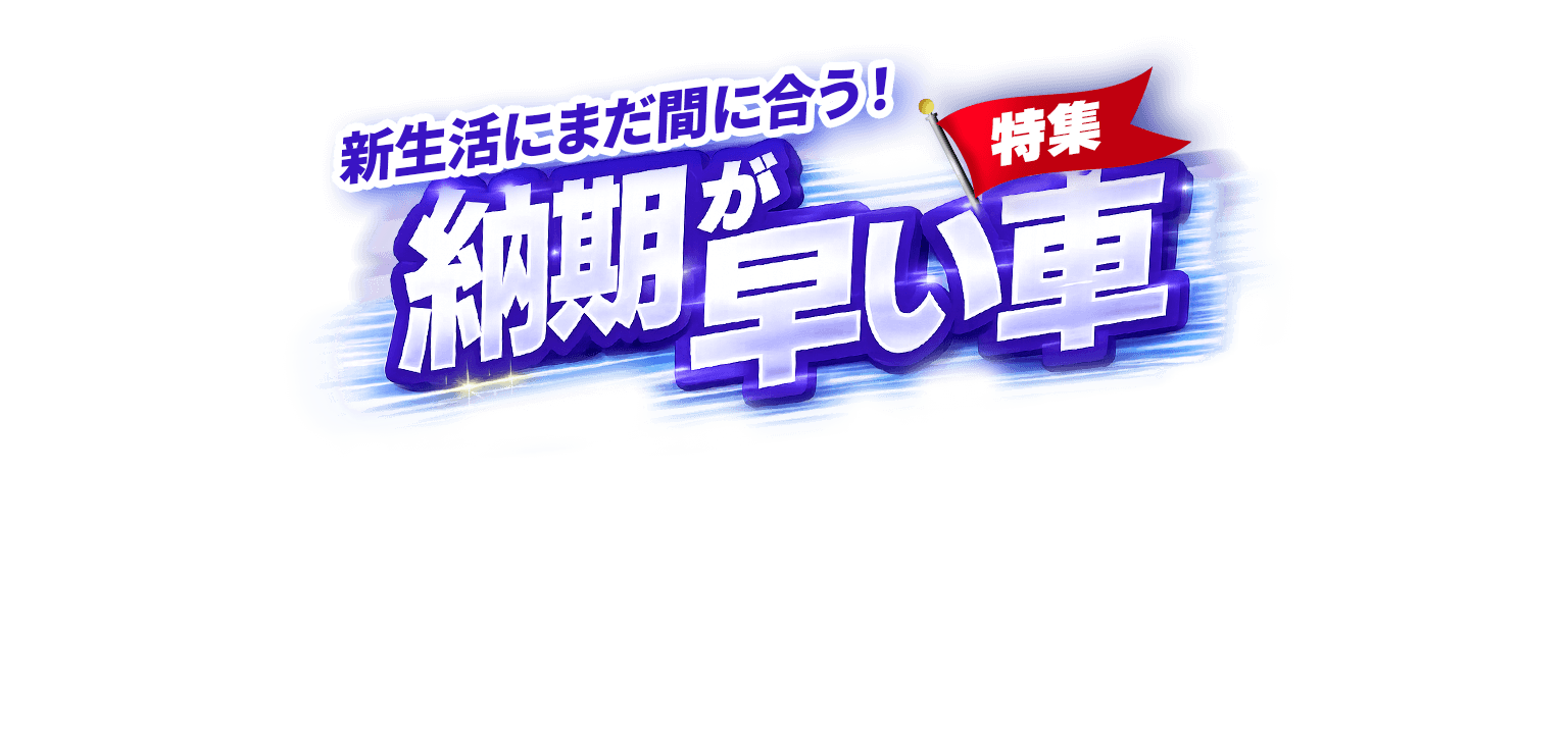 新生活にまだ間に合う!納期が早い車特集!!
